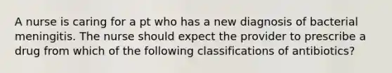 A nurse is caring for a pt who has a new diagnosis of bacterial meningitis. The nurse should expect the provider to prescribe a drug from which of the following classifications of antibiotics?