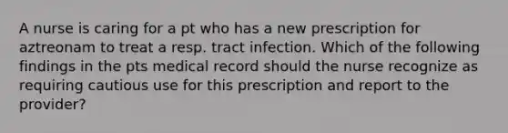 A nurse is caring for a pt who has a new prescription for aztreonam to treat a resp. tract infection. Which of the following findings in the pts medical record should the nurse recognize as requiring cautious use for this prescription and report to the provider?