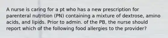 A nurse is caring for a pt who has a new prescription for parenteral nutrition (PN) containing a mixture of dextrose, amino acids, and lipids. Prior to admin. of the PB, the nurse should report which of the following food allergies to the provider?