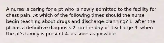 A nurse is caring for a pt who is newly admitted to the facility for chest pain. At which of the following times should the nurse begin teaching about drugs and discharge planning? 1. after the pt has a definitive diagnosis 2. on the day of discharge 3. when the pt's family is present 4. as soon as possible