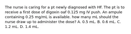 The nurse is caring for a pt newly diagnosed with HF. The pt is to receive a first dose of digoxin oaf 0.125 mg IV push. An ampule containing 0.25 mg/mL is available. how many mL should the nurse draw up to administer the dose? A. 0.5 mL. B. 0.6 mL. C. 1.2 mL. D. 1.4 mL.