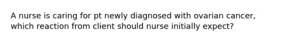 A nurse is caring for pt newly diagnosed with ovarian cancer, which reaction from client should nurse initially expect?