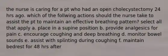 the nurse is caring for a pt who had an open cholecystectomy 24 hrs ago. which of the follwing actions should the nurse take to assist the pt to maintain an effective breathing pattern? select all that apply a. place in a supine position b. provide analgesics for pain c. encourage coughing and deep breathing d. monitor bowel sounds e. assist with splinting during coughing f. maintain bedrest for 48 hrs after