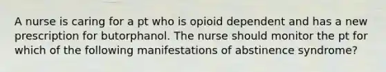 A nurse is caring for a pt who is opioid dependent and has a new prescription for butorphanol. The nurse should monitor the pt for which of the following manifestations of abstinence syndrome?