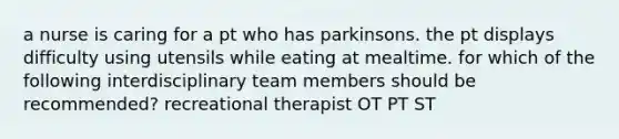 a nurse is caring for a pt who has parkinsons. the pt displays difficulty using utensils while eating at mealtime. for which of the following interdisciplinary team members should be recommended? recreational therapist OT PT ST