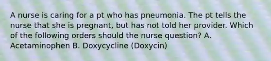 A nurse is caring for a pt who has pneumonia. The pt tells the nurse that she is pregnant, but has not told her provider. Which of the following orders should the nurse question? A. Acetaminophen B. Doxycycline (Doxycin)