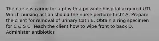 The nurse is caring for a pt with a possible hospital acquired UTI. Which nursing action should the nurse perform first? A. Prepare the client for removal of urinary Cath B. Obtain a ring specimen for C & S C. Teach the client how to wipe front to back D. Administer antibiotics