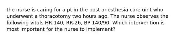 the nurse is caring for a pt in the post anesthesia care uint who underwent a thoracotomy two hours ago. The nurse observes the following vitals HR 140, RR-26, BP 140/90. Which intervention is most important for the nurse to implement?