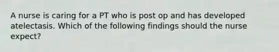 A nurse is caring for a PT who is post op and has developed atelectasis. Which of the following findings should the nurse expect?