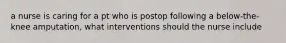 a nurse is caring for a pt who is postop following a below-the-knee amputation, what interventions should the nurse include