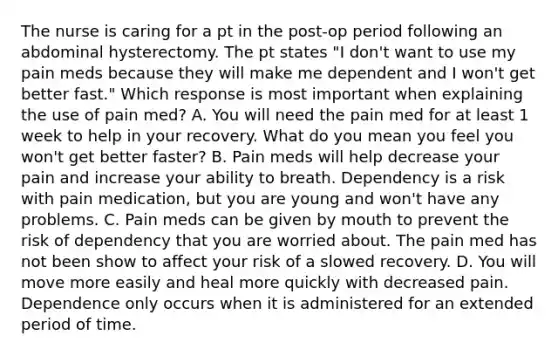 The nurse is caring for a pt in the post-op period following an abdominal hysterectomy. The pt states "I don't want to use my pain meds because they will make me dependent and I won't get better fast." Which response is most important when explaining the use of pain med? A. You will need the pain med for at least 1 week to help in your recovery. What do you mean you feel you won't get better faster? B. Pain meds will help decrease your pain and increase your ability to breath. Dependency is a risk with pain medication, but you are young and won't have any problems. C. Pain meds can be given by mouth to prevent the risk of dependency that you are worried about. The pain med has not been show to affect your risk of a slowed recovery. D. You will move more easily and heal more quickly with decreased pain. Dependence only occurs when it is administered for an extended period of time.