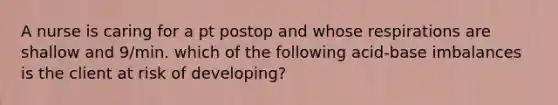 A nurse is caring for a pt postop and whose respirations are shallow and 9/min. which of the following acid-base imbalances is the client at risk of developing?