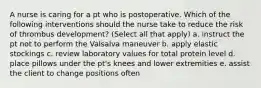 A nurse is caring for a pt who is postoperative. Which of the following interventions should the nurse take to reduce the risk of thrombus development? (Select all that apply) a. instruct the pt not to perform the Valsalva maneuver b. apply elastic stockings c. review laboratory values for total protein level d. place pillows under the pt's knees and lower extremities e. assist the client to change positions often