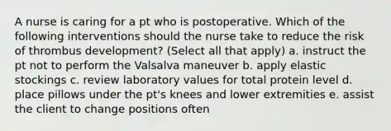 A nurse is caring for a pt who is postoperative. Which of the following interventions should the nurse take to reduce the risk of thrombus development? (Select all that apply) a. instruct the pt not to perform the Valsalva maneuver b. apply elastic stockings c. review laboratory values for total protein level d. place pillows under the pt's knees and lower extremities e. assist the client to change positions often