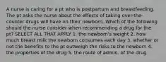 A nurse is caring for a pt who is postpartum and breastfeeding. The pt asks the nurse about the effects of taking over-the-counter drugs will have on their newborn. Which of the following should the nurse consider when recommending a drug for the pt? SELECT ALL THAT APPLY 1. the newborn's weight 2. how much breast milk the newborn consumes each day 3. whether or not the benefits to the pt outweigh the risks to the newborn 4. the properties of the drug 5. the route of admin. of the drug