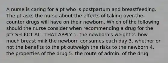 A nurse is caring for a pt who is postpartum and breastfeeding. The pt asks the nurse about the effects of taking over-the-counter drugs will have on their newborn. Which of the following should the nurse consider when recommending a drug for the pt? SELECT ALL THAT APPLY 1. the newborn's weight 2. how much breast milk the newborn consumes each day 3. whether or not the benefits to the pt outweigh the risks to the newborn 4. the properties of the drug 5. the route of admin. of the drug