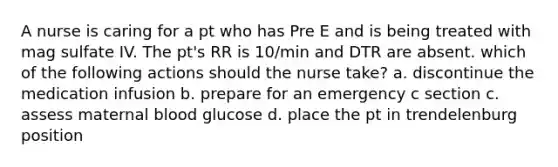 A nurse is caring for a pt who has Pre E and is being treated with mag sulfate IV. The pt's RR is 10/min and DTR are absent. which of the following actions should the nurse take? a. discontinue the medication infusion b. prepare for an emergency c section c. assess maternal blood glucose d. place the pt in trendelenburg position