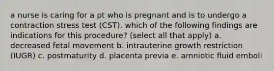 a nurse is caring for a pt who is pregnant and is to undergo a contraction stress test (CST). which of the following findings are indications for this procedure? (select all that apply) a. decreased fetal movement b. intrauterine growth restriction (IUGR) c. postmaturity d. placenta previa e. amniotic fluid emboli