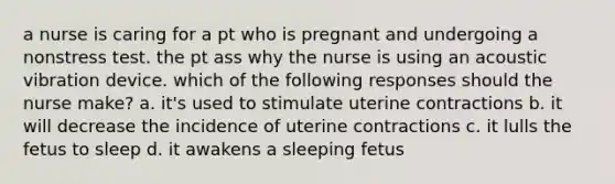 a nurse is caring for a pt who is pregnant and undergoing a nonstress test. the pt ass why the nurse is using an acoustic vibration device. which of the following responses should the nurse make? a. it's used to stimulate uterine contractions b. it will decrease the incidence of uterine contractions c. it lulls the fetus to sleep d. it awakens a sleeping fetus