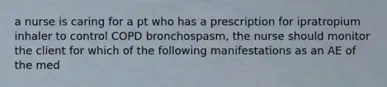 a nurse is caring for a pt who has a prescription for ipratropium inhaler to control COPD bronchospasm, the nurse should monitor the client for which of the following manifestations as an AE of the med