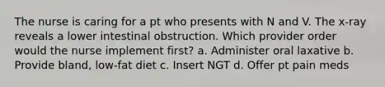 The nurse is caring for a pt who presents with N and V. The x-ray reveals a lower intestinal obstruction. Which provider order would the nurse implement first? a. Administer oral laxative b. Provide bland, low-fat diet c. Insert NGT d. Offer pt pain meds