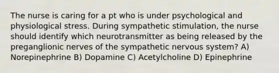 The nurse is caring for a pt who is under psychological and physiological stress. During sympathetic stimulation, the nurse should identify which neurotransmitter as being released by the preganglionic nerves of the sympathetic nervous system? A) Norepinephrine B) Dopamine C) Acetylcholine D) Epinephrine