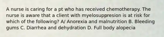 A nurse is caring for a pt who has received chemotherapy. The nurse is aware that a client with myelosuppresion is at risk for which of the following? A/ Anorexia and malnutrition B. Bleeding gums C. Diarrhea and dehydration D. Full body alopecia