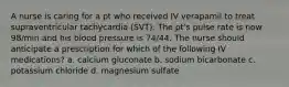 A nurse is caring for a pt who received IV verapamil to treat supraventricular tachycardia (SVT). The pt's pulse rate is now 98/min and his blood pressure is 74/44. The nurse should anticipate a prescription for which of the following IV medications? a. calcium gluconate b. sodium bicarbonate c. potassium chloride d. magnesium sulfate