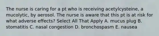 The nurse is caring for a pt who is receiving acetylcysteine, a mucolytic, by aerosol. The nurse is aware that this pt is at risk for what adverse effects? Select All That Apply A. mucus plug B. stomatitis C. nasal congestion D. bronchospasm E. nausea