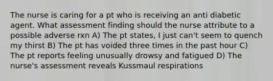 The nurse is caring for a pt who is receiving an anti diabetic agent. What assessment finding should the nurse attribute to a possible adverse rxn A) The pt states, I just can't seem to quench my thirst B) The pt has voided three times in the past hour C) The pt reports feeling unusually drowsy and fatigued D) The nurse's assessment reveals Kussmaul respirations