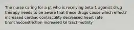 The nurse caring for a pt who is receiving beta-1 agonist drug therapy needs to be aware that these drugs cause which effect? increased cardiac contractility decreased heart rate bronchoconstriction increased GI tract motility