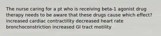 The nurse caring for a pt who is receiving beta-1 agonist drug therapy needs to be aware that these drugs cause which effect? increased cardiac contractility decreased heart rate bronchoconstriction increased GI tract motility