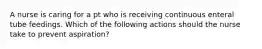 A nurse is caring for a pt who is receiving continuous enteral tube feedings. Which of the following actions should the nurse take to prevent aspiration?