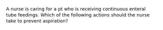 A nurse is caring for a pt who is receiving continuous enteral tube feedings. Which of the following actions should the nurse take to prevent aspiration?