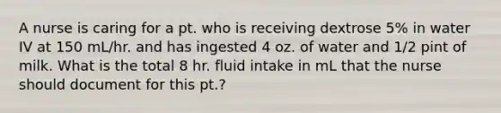 A nurse is caring for a pt. who is receiving dextrose 5% in water IV at 150 mL/hr. and has ingested 4 oz. of water and 1/2 pint of milk. What is the total 8 hr. fluid intake in mL that the nurse should document for this pt.?