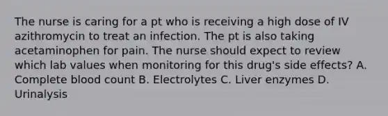 The nurse is caring for a pt who is receiving a high dose of IV azithromycin to treat an infection. The pt is also taking acetaminophen for pain. The nurse should expect to review which lab values when monitoring for this drug's side effects? A. Complete blood count B. Electrolytes C. Liver enzymes D. Urinalysis