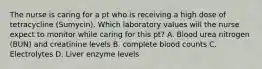 The nurse is caring for a pt who is receiving a high dose of tetracycline (Sumycin). Which laboratory values will the nurse expect to monitor while caring for this pt? A. Blood urea nitrogen (BUN) and creatinine levels B. complete blood counts C. Electrolytes D. Liver enzyme levels