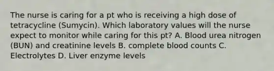 The nurse is caring for a pt who is receiving a high dose of tetracycline (Sumycin). Which laboratory values will the nurse expect to monitor while caring for this pt? A. Blood urea nitrogen (BUN) and creatinine levels B. complete blood counts C. Electrolytes D. Liver enzyme levels