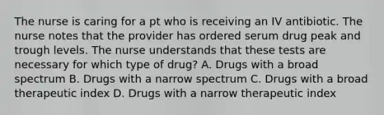 The nurse is caring for a pt who is receiving an IV antibiotic. The nurse notes that the provider has ordered serum drug peak and trough levels. The nurse understands that these tests are necessary for which type of drug? A. Drugs with a broad spectrum B. Drugs with a narrow spectrum C. Drugs with a broad therapeutic index D. Drugs with a narrow therapeutic index