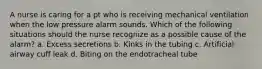 A nurse is caring for a pt who is receiving mechanical ventilation when the low pressure alarm sounds. Which of the following situations should the nurse recognize as a possible cause of the alarm? a. Excess secretions b. Kinks in the tubing c. Artificial airway cuff leak d. Biting on the endotracheal tube