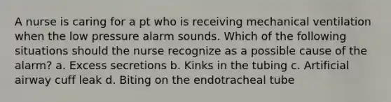 A nurse is caring for a pt who is receiving mechanical ventilation when the low pressure alarm sounds. Which of the following situations should the nurse recognize as a possible cause of the alarm? a. Excess secretions b. Kinks in the tubing c. Artificial airway cuff leak d. Biting on the endotracheal tube