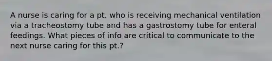 A nurse is caring for a pt. who is receiving mechanical ventilation via a tracheostomy tube and has a gastrostomy tube for enteral feedings. What pieces of info are critical to communicate to the next nurse caring for this pt.?