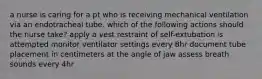 a nurse is caring for a pt who is receiving mechanical ventilation via an endotracheal tube. which of the following actions should the nurse take? apply a vest restraint of self-extubation is attempted monitor ventilator settings every 8hr document tube placement in centimeters at the angle of jaw assess breath sounds every 4hr