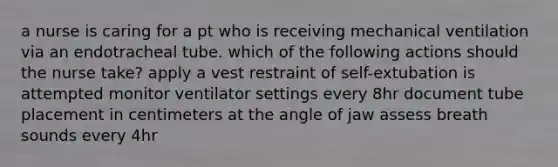 a nurse is caring for a pt who is receiving mechanical ventilation via an endotracheal tube. which of the following actions should the nurse take? apply a vest restraint of self-extubation is attempted monitor ventilator settings every 8hr document tube placement in centimeters at the angle of jaw assess breath sounds every 4hr