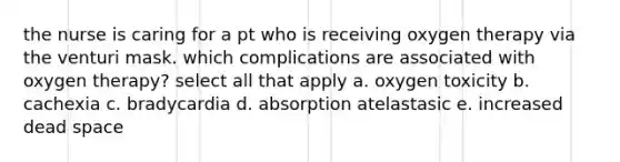 the nurse is caring for a pt who is receiving oxygen therapy via the venturi mask. which complications are associated with oxygen therapy? select all that apply a. oxygen toxicity b. cachexia c. bradycardia d. absorption atelastasic e. increased dead space