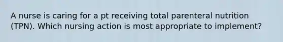 A nurse is caring for a pt receiving total parenteral nutrition (TPN). Which nursing action is most appropriate to implement?