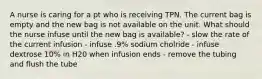 A nurse is caring for a pt who is receiving TPN. The current bag is empty and the new bag is not available on the unit. What should the nurse infuse until the new bag is available? - slow the rate of the current infusion - infuse .9% sodium cholride - infuse dextrose 10% in H20 when infusion ends - remove the tubing and flush the tube