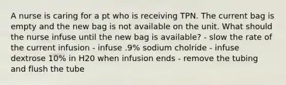 A nurse is caring for a pt who is receiving TPN. The current bag is empty and the new bag is not available on the unit. What should the nurse infuse until the new bag is available? - slow the rate of the current infusion - infuse .9% sodium cholride - infuse dextrose 10% in H20 when infusion ends - remove the tubing and flush the tube