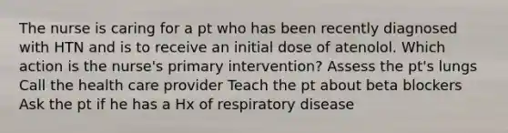 The nurse is caring for a pt who has been recently diagnosed with HTN and is to receive an initial dose of atenolol. Which action is the nurse's primary intervention? Assess the pt's lungs Call the health care provider Teach the pt about beta blockers Ask the pt if he has a Hx of respiratory disease