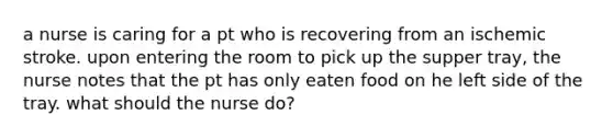 a nurse is caring for a pt who is recovering from an ischemic stroke. upon entering the room to pick up the supper tray, the nurse notes that the pt has only eaten food on he left side of the tray. what should the nurse do?